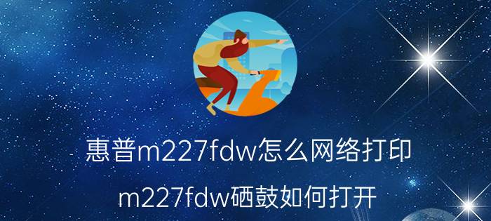 惠普m227fdw怎么网络打印 m227fdw硒鼓如何打开？